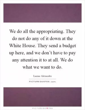 We do all the appropriating. They do not do any of it down at the White House. They send a budget up here, and we don’t have to pay any attention it to at all. We do what we want to do Picture Quote #1