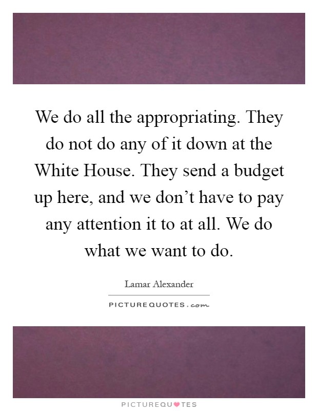 We do all the appropriating. They do not do any of it down at the White House. They send a budget up here, and we don't have to pay any attention it to at all. We do what we want to do Picture Quote #1
