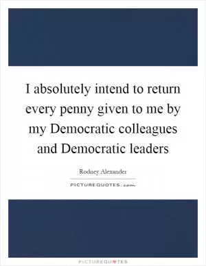 I absolutely intend to return every penny given to me by my Democratic colleagues and Democratic leaders Picture Quote #1