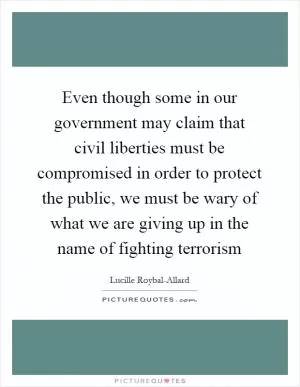 Even though some in our government may claim that civil liberties must be compromised in order to protect the public, we must be wary of what we are giving up in the name of fighting terrorism Picture Quote #1