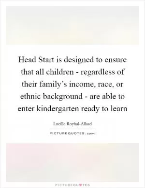 Head Start is designed to ensure that all children - regardless of their family’s income, race, or ethnic background - are able to enter kindergarten ready to learn Picture Quote #1