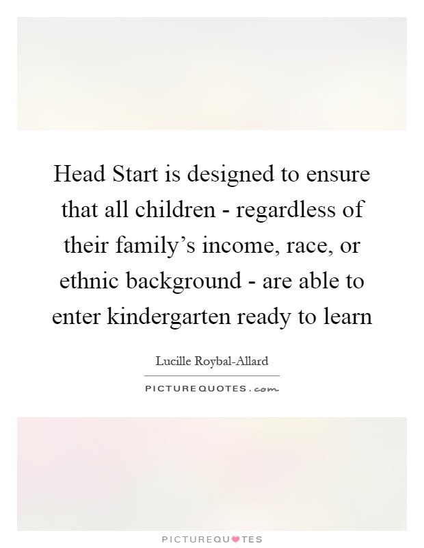 Head Start is designed to ensure that all children - regardless of their family's income, race, or ethnic background - are able to enter kindergarten ready to learn Picture Quote #1