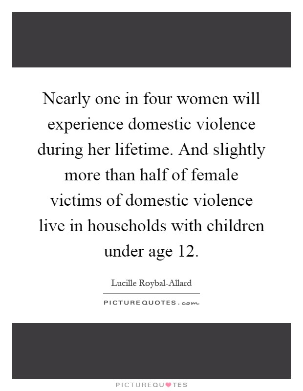 Nearly one in four women will experience domestic violence during her lifetime. And slightly more than half of female victims of domestic violence live in households with children under age 12 Picture Quote #1