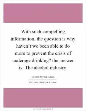 With such compelling information, the question is why haven’t we been able to do more to prevent the crisis of underage drinking? the answer is: The alcohol industry Picture Quote #1