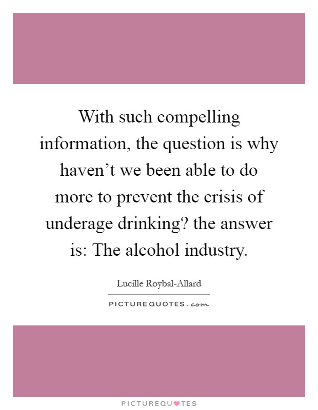With such compelling information, the question is why haven't we been able to do more to prevent the crisis of underage drinking? the answer is: The alcohol industry Picture Quote #1