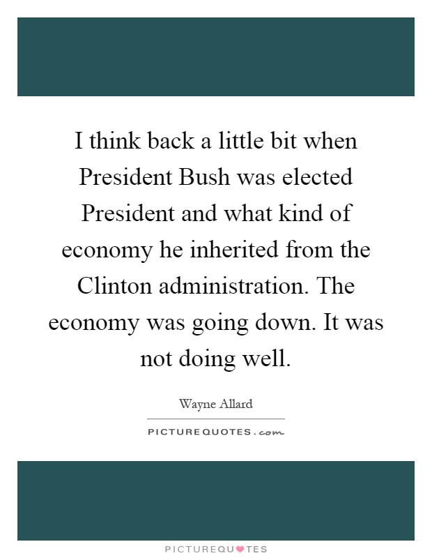 I think back a little bit when President Bush was elected President and what kind of economy he inherited from the Clinton administration. The economy was going down. It was not doing well Picture Quote #1