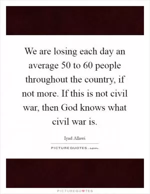 We are losing each day an average 50 to 60 people throughout the country, if not more. If this is not civil war, then God knows what civil war is Picture Quote #1