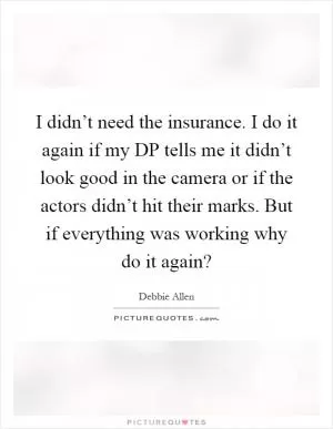 I didn’t need the insurance. I do it again if my DP tells me it didn’t look good in the camera or if the actors didn’t hit their marks. But if everything was working why do it again? Picture Quote #1