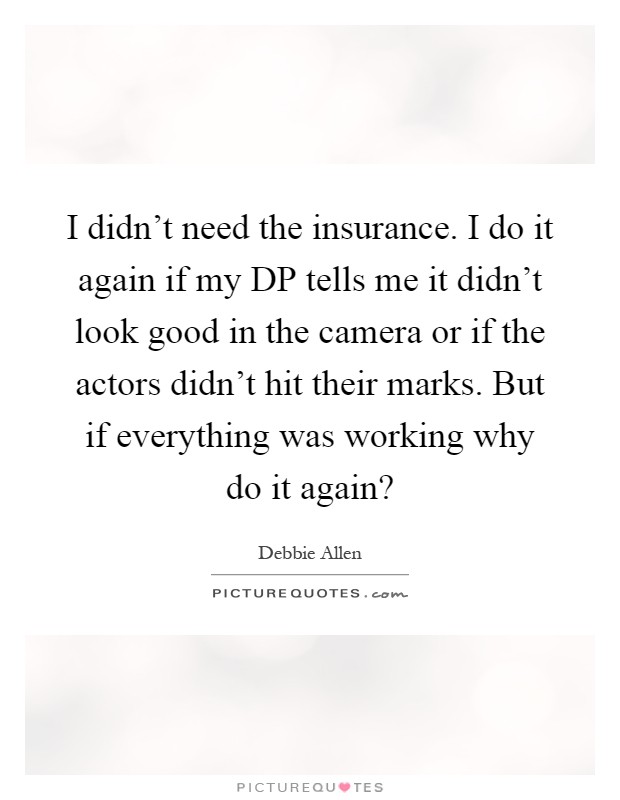 I didn't need the insurance. I do it again if my DP tells me it didn't look good in the camera or if the actors didn't hit their marks. But if everything was working why do it again? Picture Quote #1