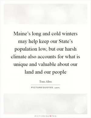Maine’s long and cold winters may help keep our State’s population low, but our harsh climate also accounts for what is unique and valuable about our land and our people Picture Quote #1