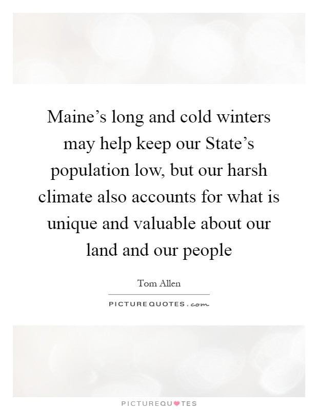 Maine's long and cold winters may help keep our State's population low, but our harsh climate also accounts for what is unique and valuable about our land and our people Picture Quote #1
