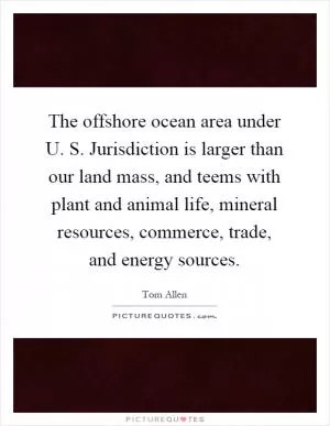 The offshore ocean area under U. S. Jurisdiction is larger than our land mass, and teems with plant and animal life, mineral resources, commerce, trade, and energy sources Picture Quote #1