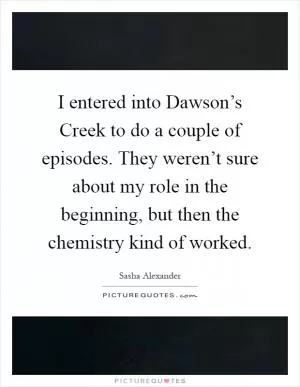 I entered into Dawson’s Creek to do a couple of episodes. They weren’t sure about my role in the beginning, but then the chemistry kind of worked Picture Quote #1