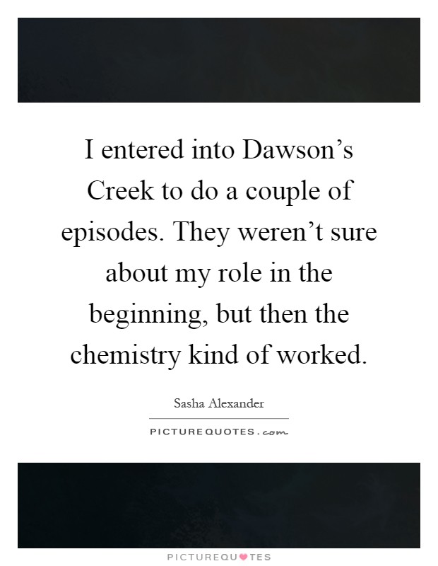 I entered into Dawson's Creek to do a couple of episodes. They weren't sure about my role in the beginning, but then the chemistry kind of worked Picture Quote #1