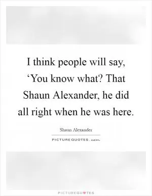 I think people will say, ‘You know what? That Shaun Alexander, he did all right when he was here Picture Quote #1