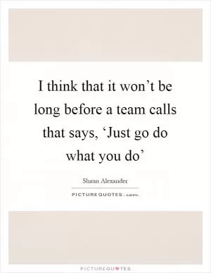 I think that it won’t be long before a team calls that says, ‘Just go do what you do’ Picture Quote #1