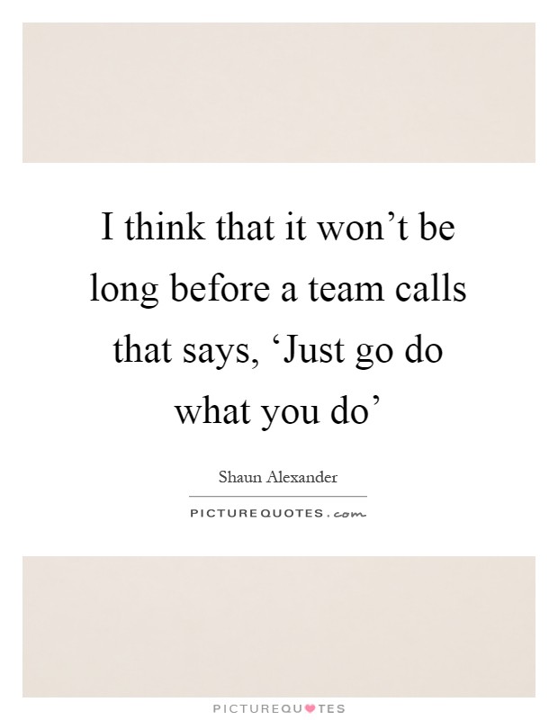 I think that it won't be long before a team calls that says, ‘Just go do what you do' Picture Quote #1