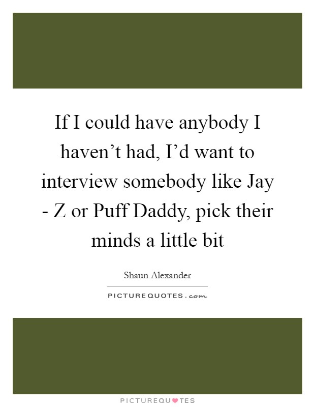 If I could have anybody I haven't had, I'd want to interview somebody like Jay - Z or Puff Daddy, pick their minds a little bit Picture Quote #1