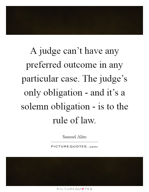A judge can't have any preferred outcome in any particular case. The judge's only obligation - and it's a solemn obligation - is to the rule of law Picture Quote #1