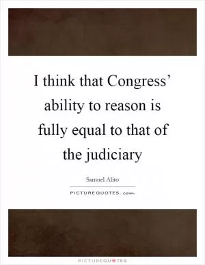 I think that Congress’ ability to reason is fully equal to that of the judiciary Picture Quote #1
