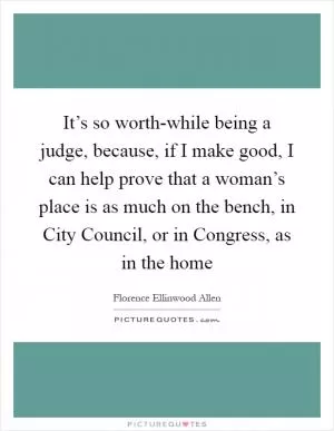 It’s so worth-while being a judge, because, if I make good, I can help prove that a woman’s place is as much on the bench, in City Council, or in Congress, as in the home Picture Quote #1