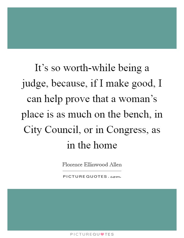 It's so worth-while being a judge, because, if I make good, I can help prove that a woman's place is as much on the bench, in City Council, or in Congress, as in the home Picture Quote #1