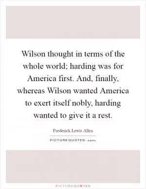 Wilson thought in terms of the whole world; harding was for America first. And, finally, whereas Wilson wanted America to exert itself nobly, harding wanted to give it a rest Picture Quote #1