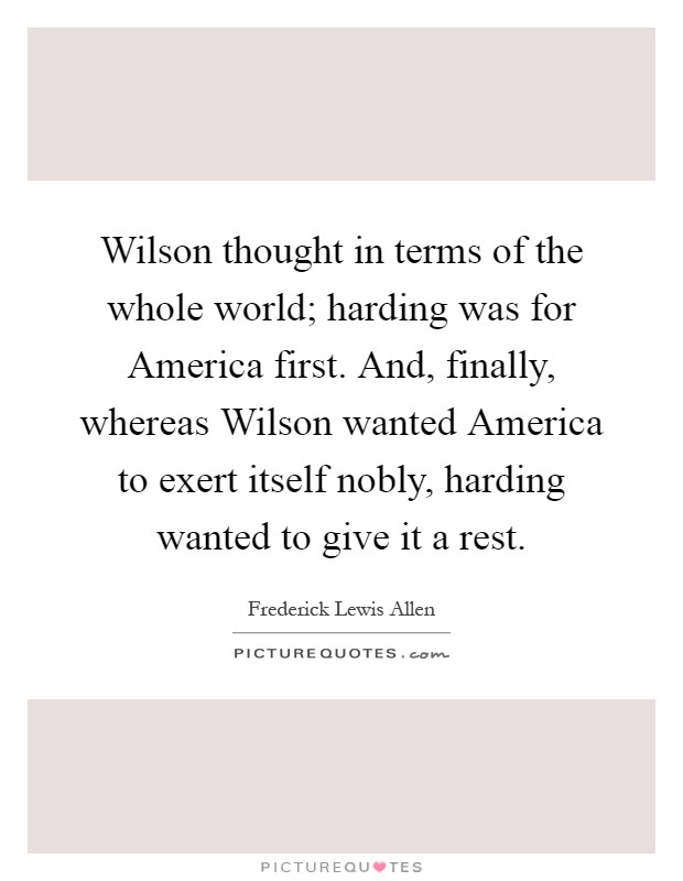 Wilson thought in terms of the whole world; harding was for America first. And, finally, whereas Wilson wanted America to exert itself nobly, harding wanted to give it a rest Picture Quote #1