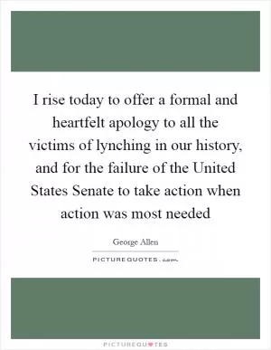 I rise today to offer a formal and heartfelt apology to all the victims of lynching in our history, and for the failure of the United States Senate to take action when action was most needed Picture Quote #1