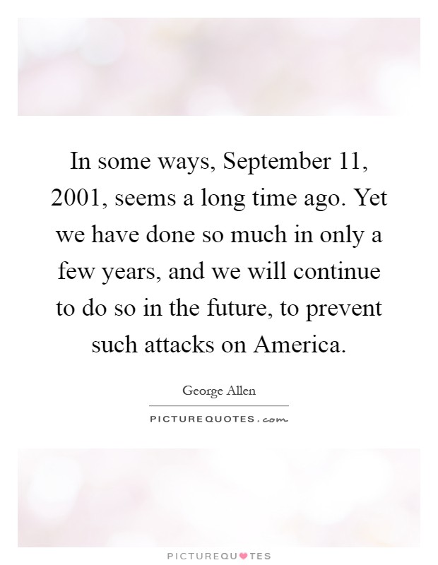In some ways, September 11, 2001, seems a long time ago. Yet we have done so much in only a few years, and we will continue to do so in the future, to prevent such attacks on America Picture Quote #1