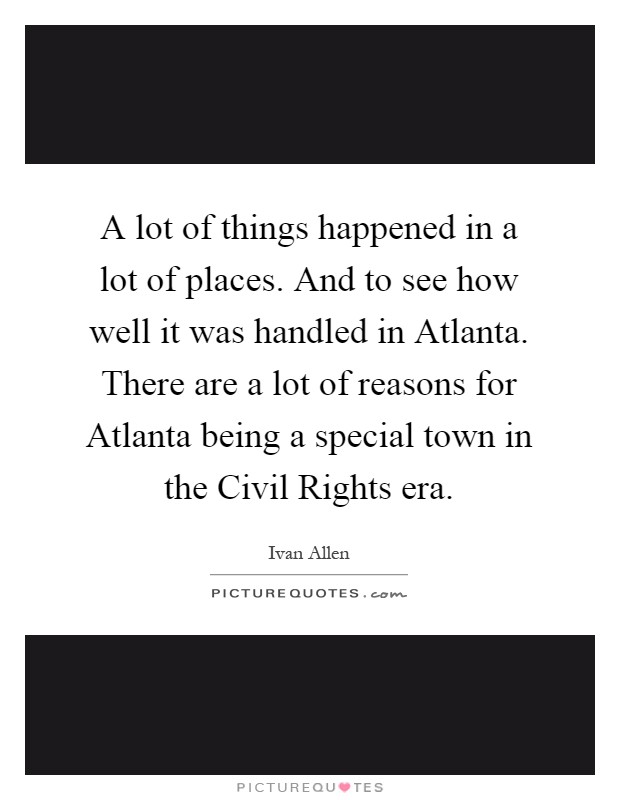 A lot of things happened in a lot of places. And to see how well it was handled in Atlanta. There are a lot of reasons for Atlanta being a special town in the Civil Rights era Picture Quote #1