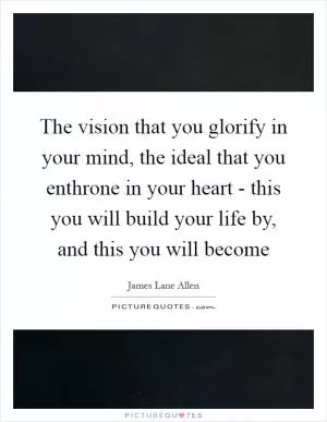 The vision that you glorify in your mind, the ideal that you enthrone in your heart - this you will build your life by, and this you will become Picture Quote #1
