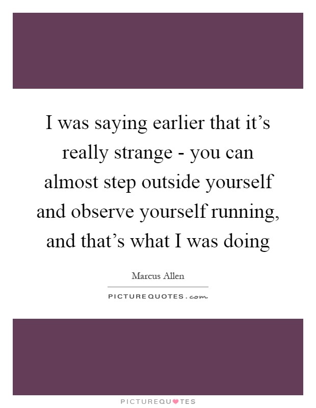 I was saying earlier that it's really strange - you can almost step outside yourself and observe yourself running, and that's what I was doing Picture Quote #1