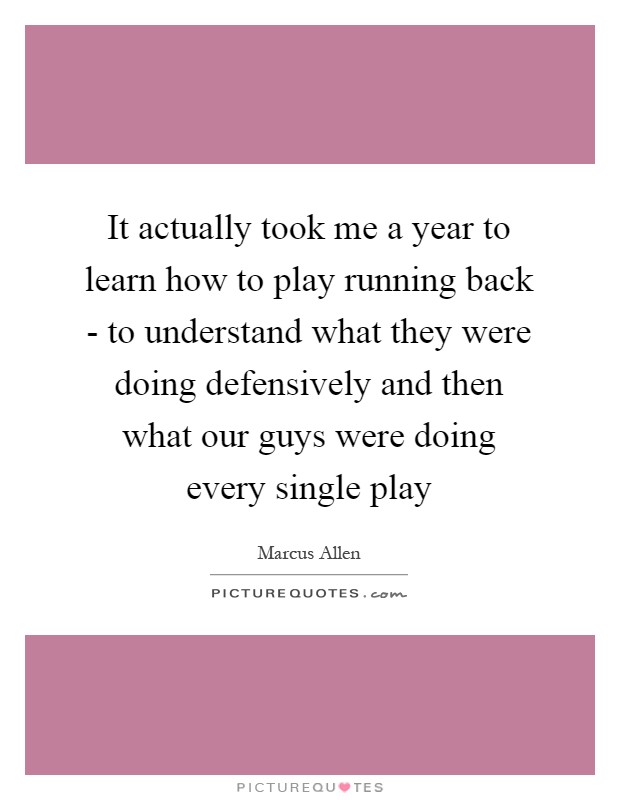 It actually took me a year to learn how to play running back - to understand what they were doing defensively and then what our guys were doing every single play Picture Quote #1