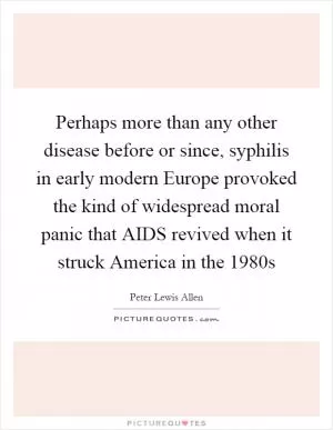 Perhaps more than any other disease before or since, syphilis in early modern Europe provoked the kind of widespread moral panic that AIDS revived when it struck America in the 1980s Picture Quote #1