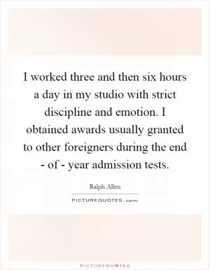 I worked three and then six hours a day in my studio with strict discipline and emotion. I obtained awards usually granted to other foreigners during the end - of - year admission tests Picture Quote #1