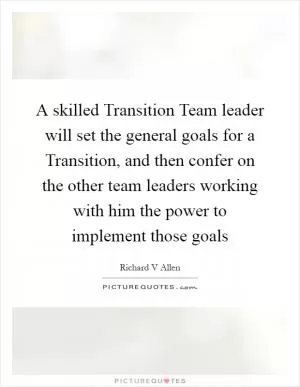 A skilled Transition Team leader will set the general goals for a Transition, and then confer on the other team leaders working with him the power to implement those goals Picture Quote #1