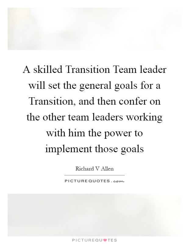 A skilled Transition Team leader will set the general goals for a Transition, and then confer on the other team leaders working with him the power to implement those goals Picture Quote #1