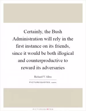 Certainly, the Bush Administration will rely in the first instance on its friends, since it would be both illogical and counterproductive to reward its adversaries Picture Quote #1