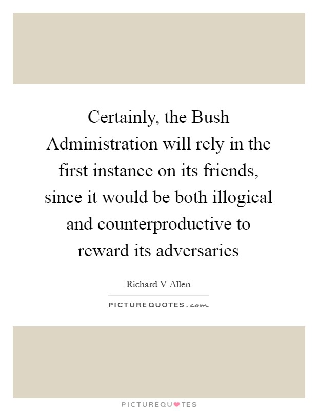 Certainly, the Bush Administration will rely in the first instance on its friends, since it would be both illogical and counterproductive to reward its adversaries Picture Quote #1