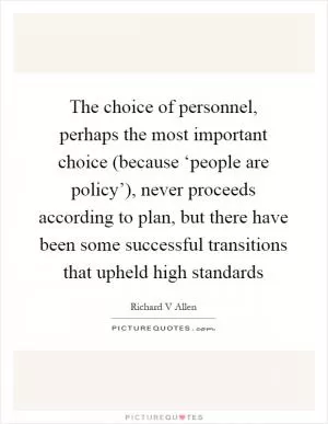 The choice of personnel, perhaps the most important choice (because ‘people are policy’), never proceeds according to plan, but there have been some successful transitions that upheld high standards Picture Quote #1