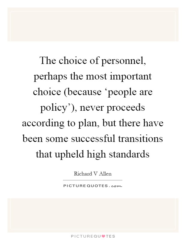 The choice of personnel, perhaps the most important choice (because ‘people are policy'), never proceeds according to plan, but there have been some successful transitions that upheld high standards Picture Quote #1