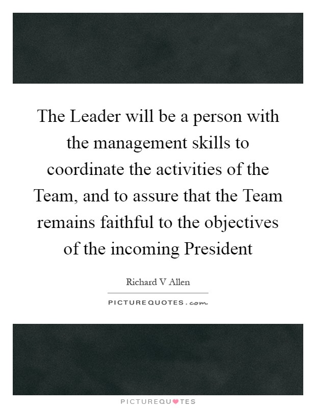 The Leader will be a person with the management skills to coordinate the activities of the Team, and to assure that the Team remains faithful to the objectives of the incoming President Picture Quote #1