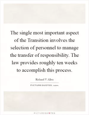 The single most important aspect of the Transition involves the selection of personnel to manage the transfer of responsibility. The law provides roughly ten weeks to accomplish this process Picture Quote #1