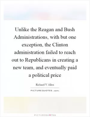 Unlike the Reagan and Bush Administrations, with but one exception, the Clinton administration failed to reach out to Republicans in creating a new team, and eventually paid a political price Picture Quote #1