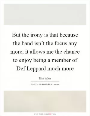 But the irony is that because the band isn’t the focus any more, it allows me the chance to enjoy being a member of Def Leppard much more Picture Quote #1