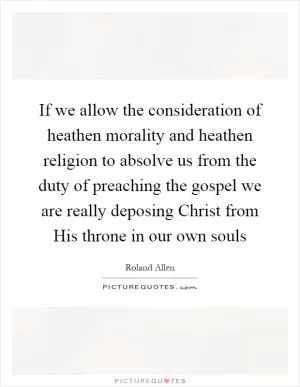 If we allow the consideration of heathen morality and heathen religion to absolve us from the duty of preaching the gospel we are really deposing Christ from His throne in our own souls Picture Quote #1