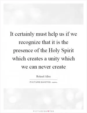 It certainly must help us if we recognize that it is the presence of the Holy Spirit which creates a unity which we can never create Picture Quote #1