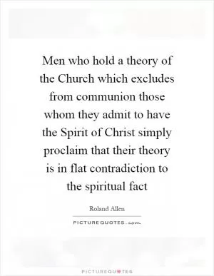 Men who hold a theory of the Church which excludes from communion those whom they admit to have the Spirit of Christ simply proclaim that their theory is in flat contradiction to the spiritual fact Picture Quote #1