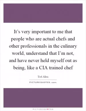 It’s very important to me that people who are actual chefs and other professionals in the culinary world, understand that I’m not, and have never held myself out as being, like a CIA trained chef Picture Quote #1